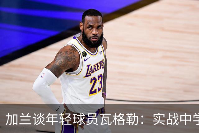 加兰谈年轻球员瓦格勒：实战中学习才是关键